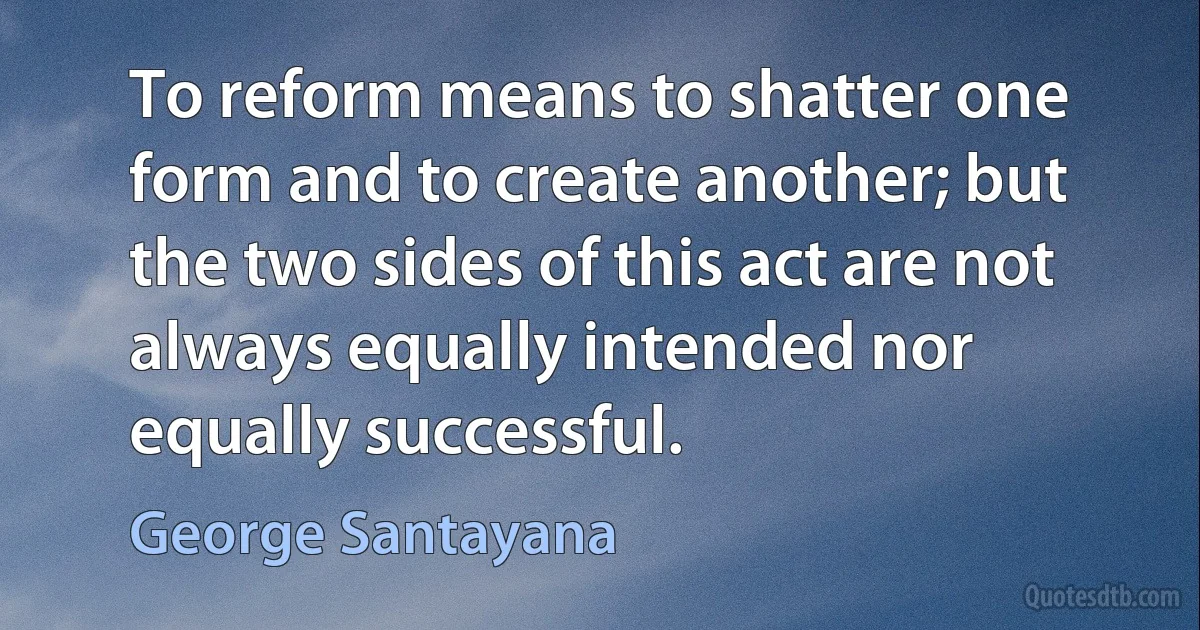 To reform means to shatter one form and to create another; but the two sides of this act are not always equally intended nor equally successful. (George Santayana)