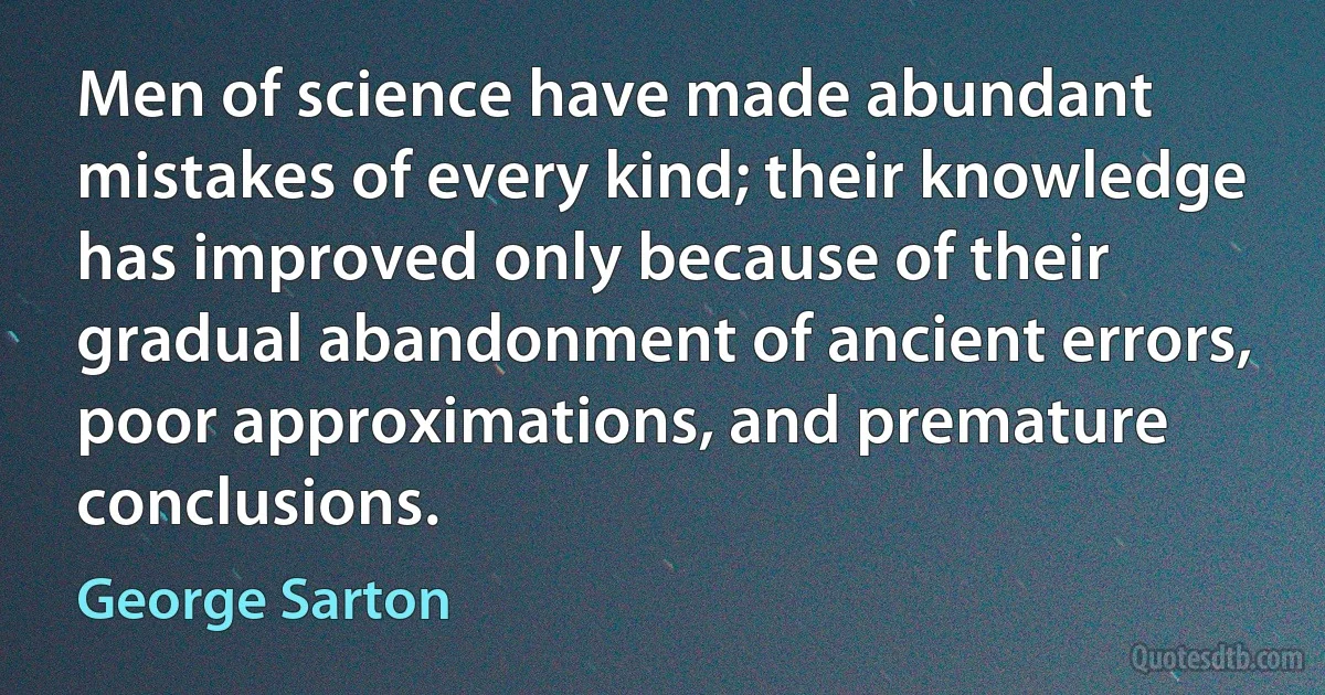 Men of science have made abundant mistakes of every kind; their knowledge has improved only because of their gradual abandonment of ancient errors, poor approximations, and premature conclusions. (George Sarton)