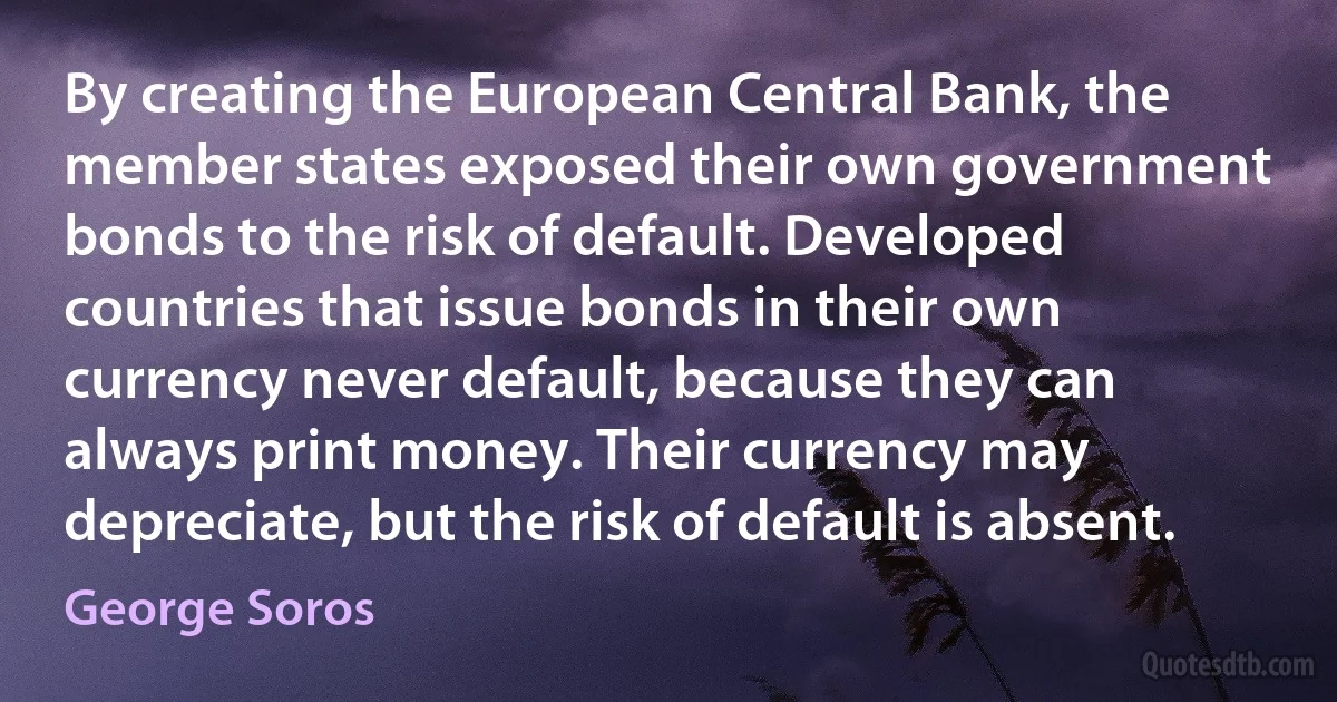 By creating the European Central Bank, the member states exposed their own government bonds to the risk of default. Developed countries that issue bonds in their own currency never default, because they can always print money. Their currency may depreciate, but the risk of default is absent. (George Soros)