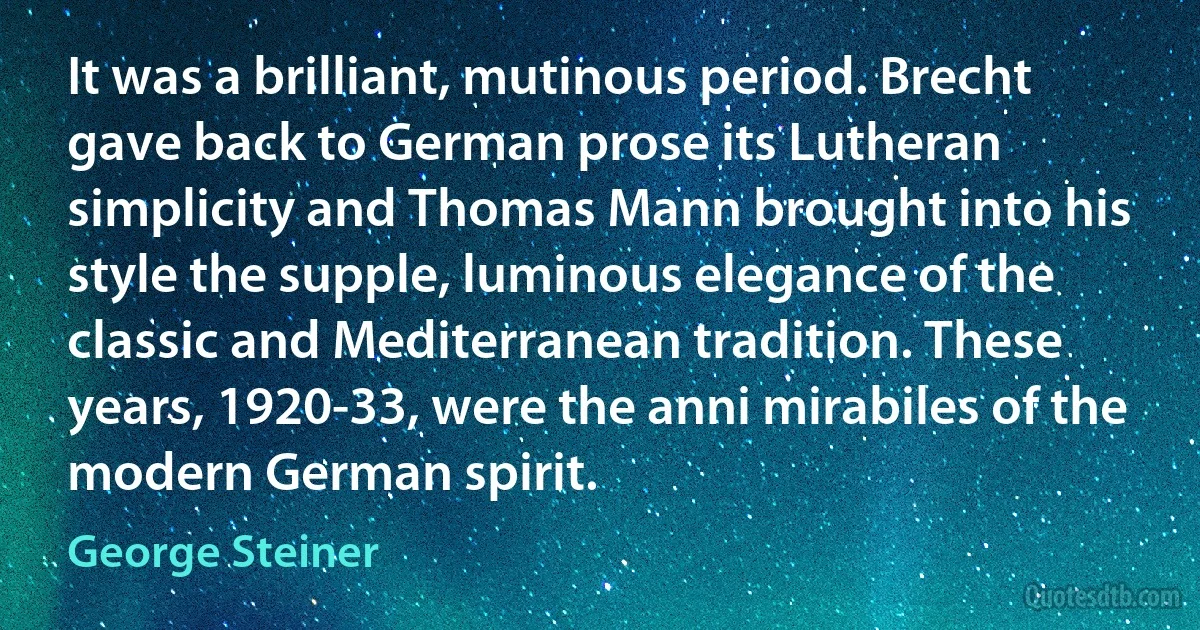 It was a brilliant, mutinous period. Brecht gave back to German prose its Lutheran simplicity and Thomas Mann brought into his style the supple, luminous elegance of the classic and Mediterranean tradition. These years, 1920-33, were the anni mirabiles of the modern German spirit. (George Steiner)