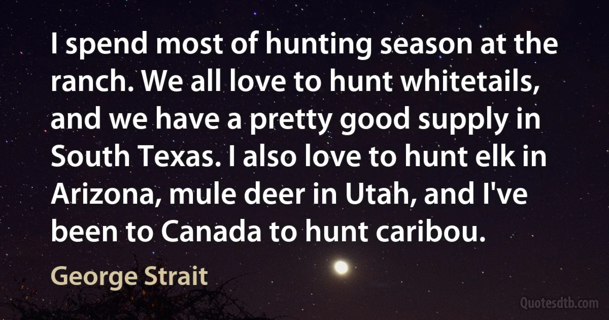 I spend most of hunting season at the ranch. We all love to hunt whitetails, and we have a pretty good supply in South Texas. I also love to hunt elk in Arizona, mule deer in Utah, and I've been to Canada to hunt caribou. (George Strait)