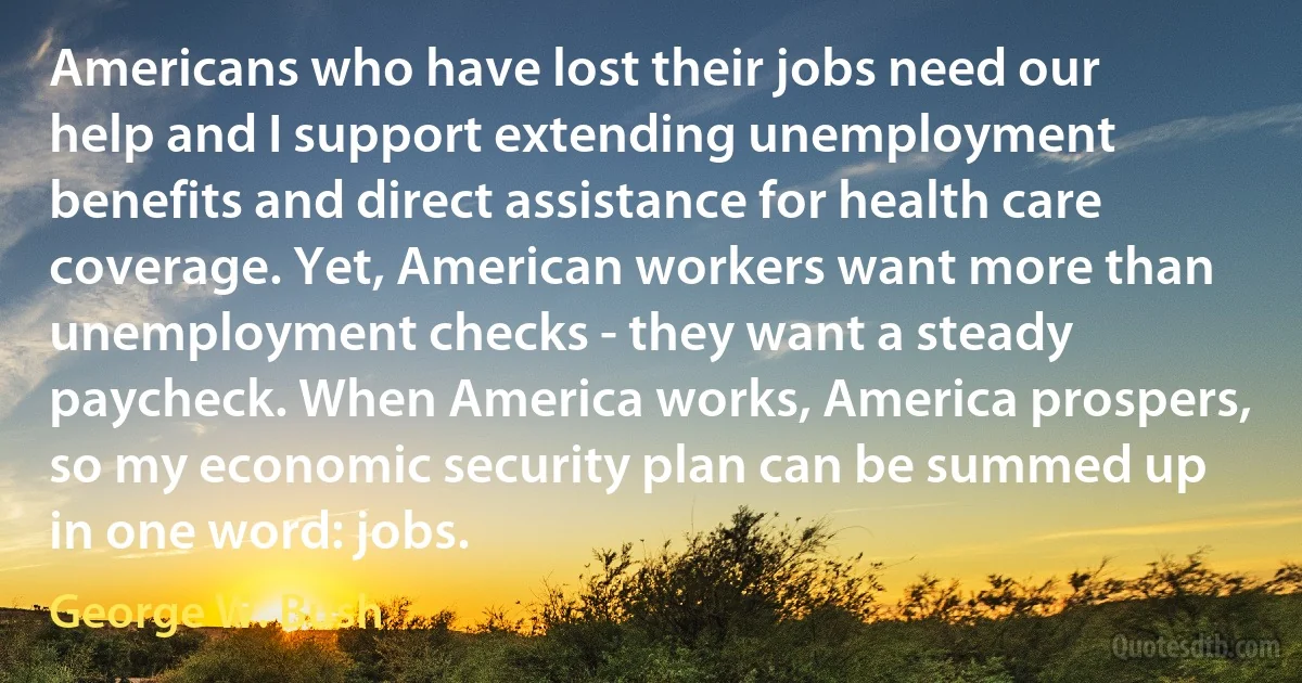 Americans who have lost their jobs need our help and I support extending unemployment benefits and direct assistance for health care coverage. Yet, American workers want more than unemployment checks - they want a steady paycheck. When America works, America prospers, so my economic security plan can be summed up in one word: jobs. (George W. Bush)