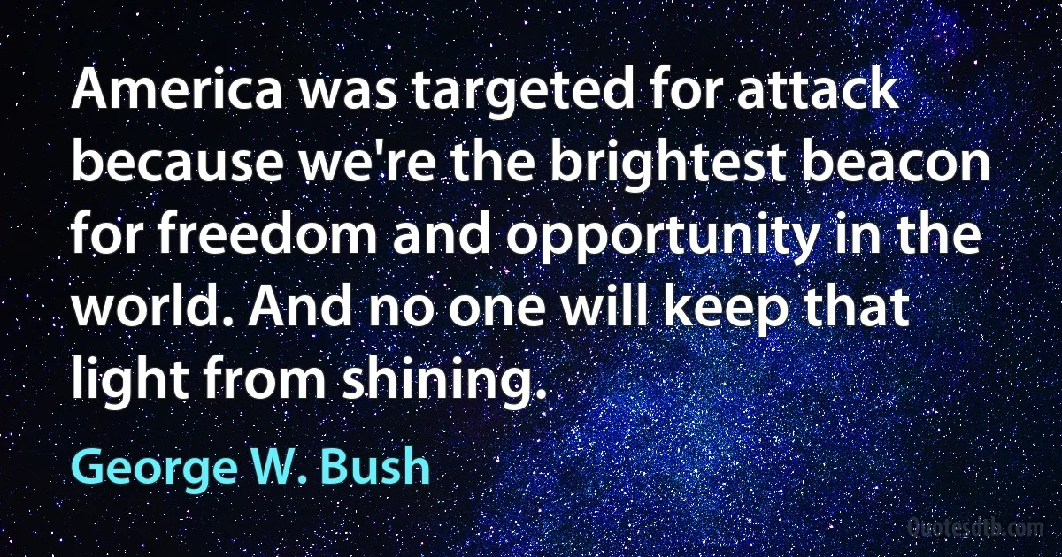 America was targeted for attack because we're the brightest beacon for freedom and opportunity in the world. And no one will keep that light from shining. (George W. Bush)