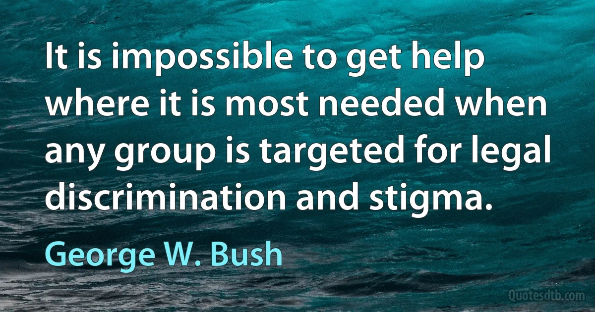 It is impossible to get help where it is most needed when any group is targeted for legal discrimination and stigma. (George W. Bush)