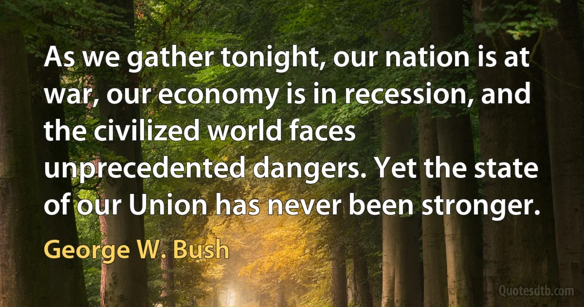 As we gather tonight, our nation is at war, our economy is in recession, and the civilized world faces unprecedented dangers. Yet the state of our Union has never been stronger. (George W. Bush)