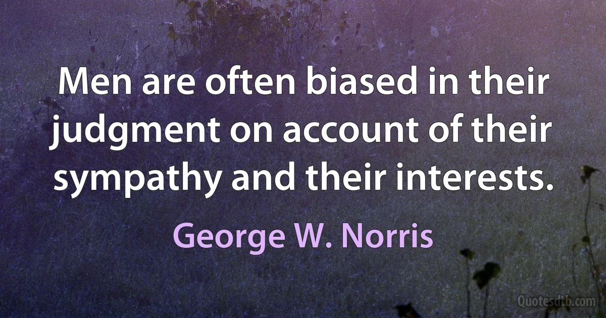 Men are often biased in their judgment on account of their sympathy and their interests. (George W. Norris)