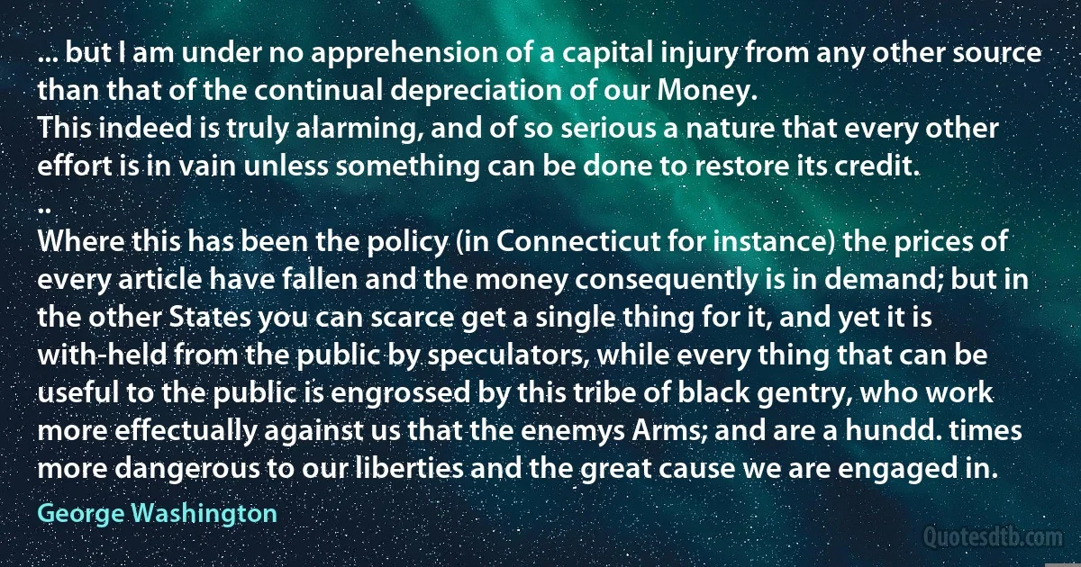 ... but I am under no apprehension of a capital injury from any other source than that of the continual depreciation of our Money.
This indeed is truly alarming, and of so serious a nature that every other effort is in vain unless something can be done to restore its credit.
..
Where this has been the policy (in Connecticut for instance) the prices of every article have fallen and the money consequently is in demand; but in the other States you can scarce get a single thing for it, and yet it is with-held from the public by speculators, while every thing that can be useful to the public is engrossed by this tribe of black gentry, who work more effectually against us that the enemys Arms; and are a hundd. times more dangerous to our liberties and the great cause we are engaged in. (George Washington)