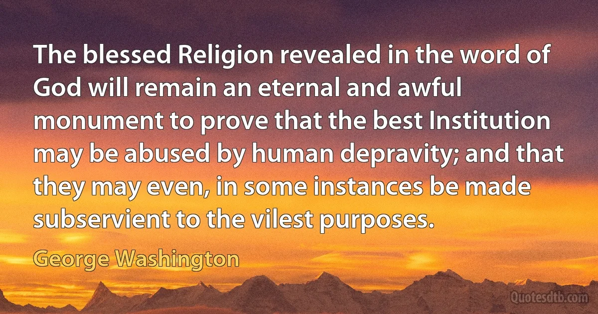 The blessed Religion revealed in the word of God will remain an eternal and awful monument to prove that the best Institution may be abused by human depravity; and that they may even, in some instances be made subservient to the vilest purposes. (George Washington)