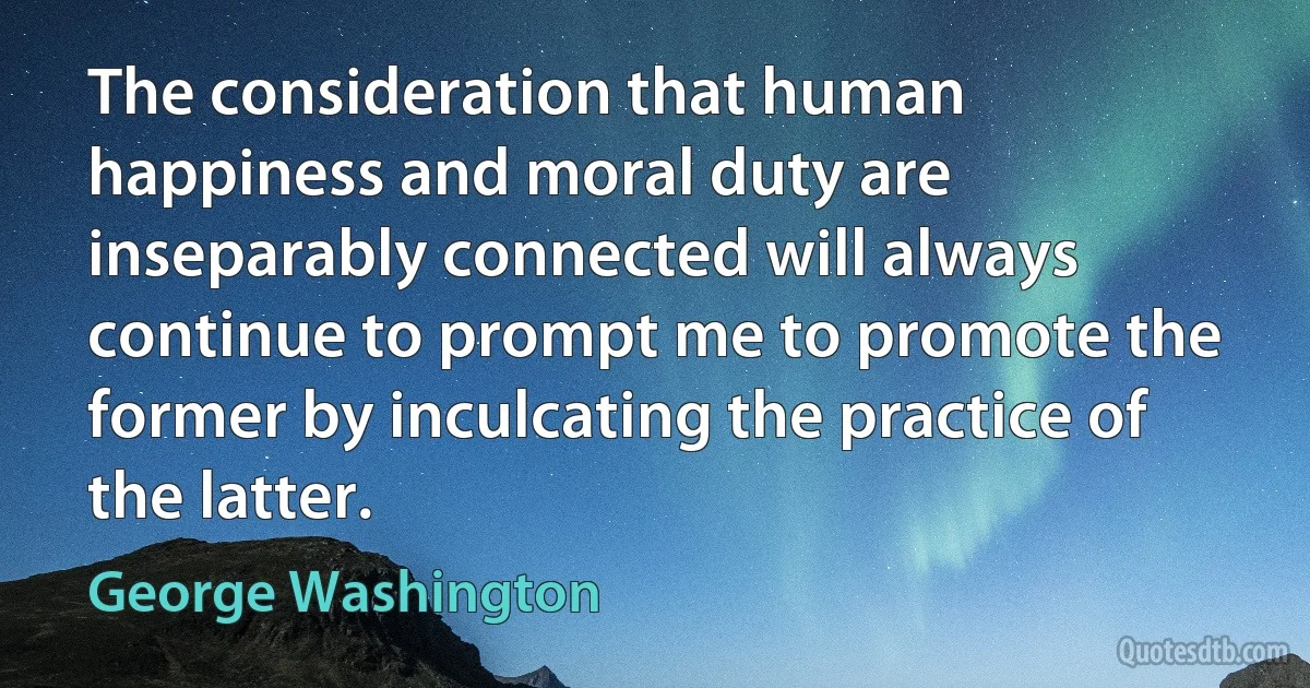 The consideration that human happiness and moral duty are inseparably connected will always continue to prompt me to promote the former by inculcating the practice of the latter. (George Washington)