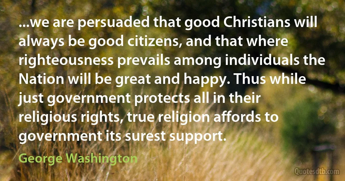 ...we are persuaded that good Christians will always be good citizens, and that where righteousness prevails among individuals the Nation will be great and happy. Thus while just government protects all in their religious rights, true religion affords to government its surest support. (George Washington)