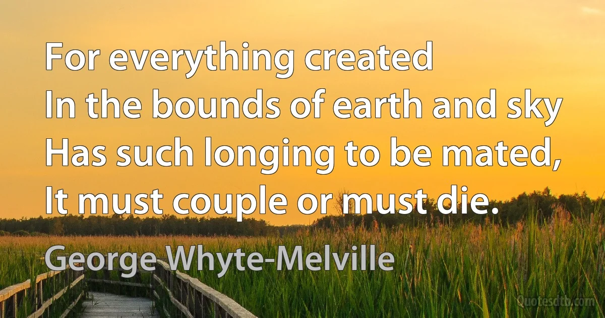 For everything created
In the bounds of earth and sky
Has such longing to be mated,
It must couple or must die. (George Whyte-Melville)