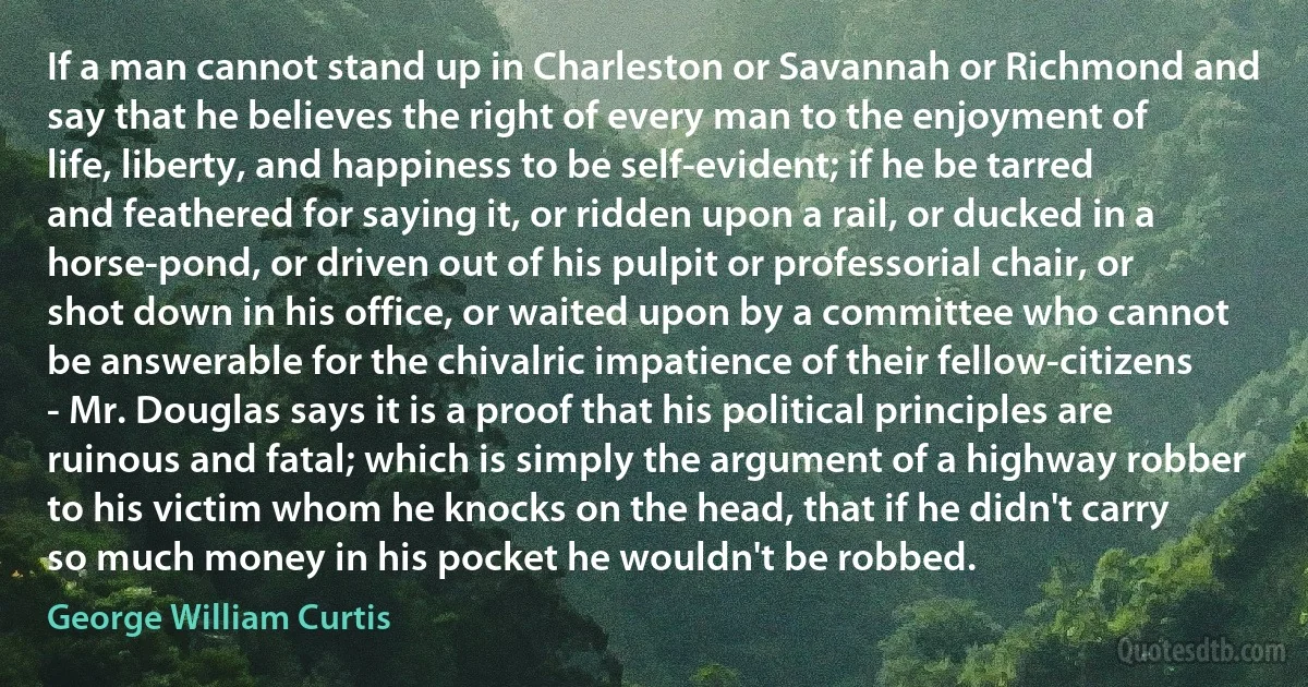 If a man cannot stand up in Charleston or Savannah or Richmond and say that he believes the right of every man to the enjoyment of life, liberty, and happiness to be self-evident; if he be tarred and feathered for saying it, or ridden upon a rail, or ducked in a horse-pond, or driven out of his pulpit or professorial chair, or shot down in his office, or waited upon by a committee who cannot be answerable for the chivalric impatience of their fellow-citizens - Mr. Douglas says it is a proof that his political principles are ruinous and fatal; which is simply the argument of a highway robber to his victim whom he knocks on the head, that if he didn't carry so much money in his pocket he wouldn't be robbed. (George William Curtis)