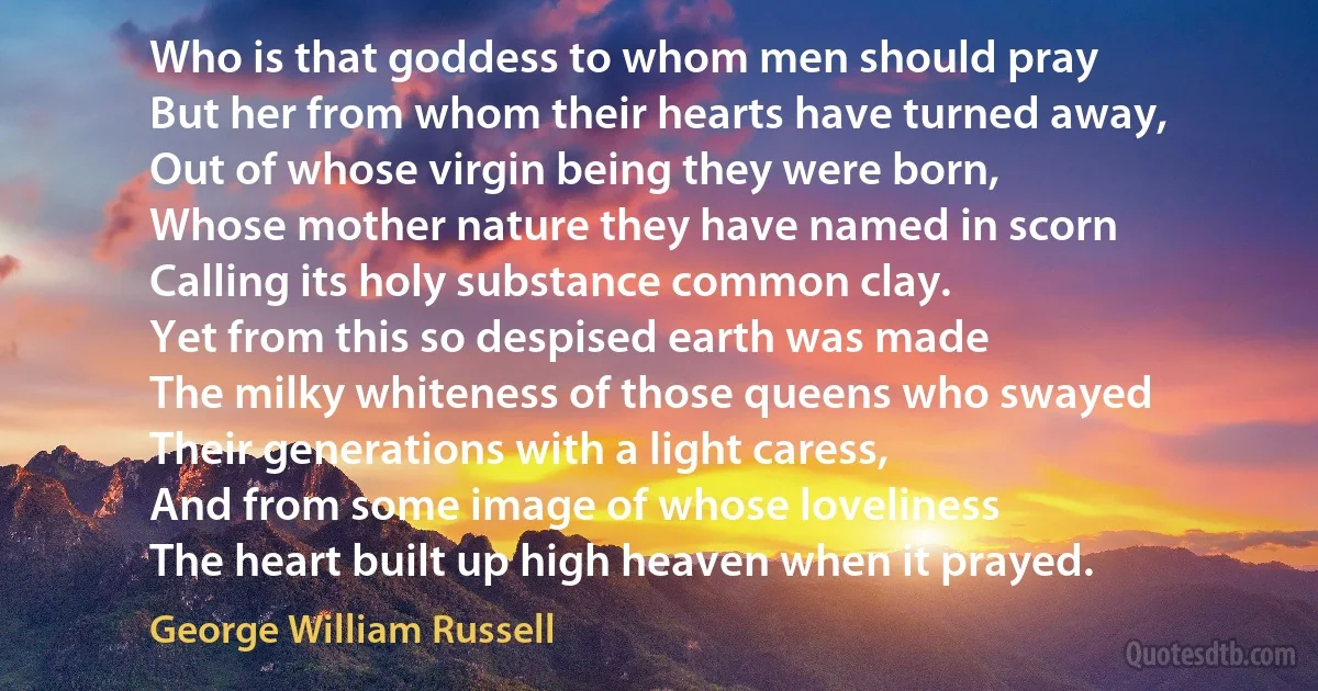 Who is that goddess to whom men should pray
But her from whom their hearts have turned away,
Out of whose virgin being they were born,
Whose mother nature they have named in scorn
Calling its holy substance common clay.
Yet from this so despised earth was made
The milky whiteness of those queens who swayed
Their generations with a light caress,
And from some image of whose loveliness
The heart built up high heaven when it prayed. (George William Russell)