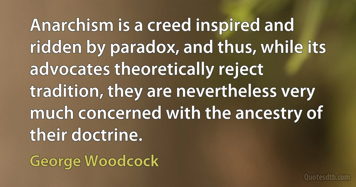 Anarchism is a creed inspired and ridden by paradox, and thus, while its advocates theoretically reject tradition, they are nevertheless very much concerned with the ancestry of their doctrine. (George Woodcock)