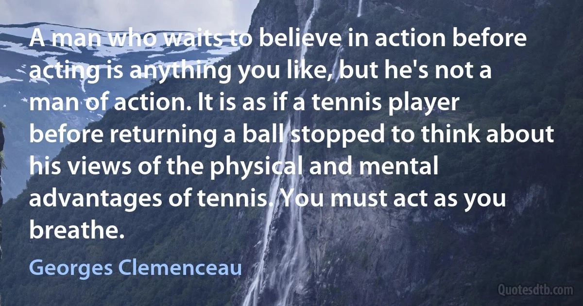 A man who waits to believe in action before acting is anything you like, but he's not a man of action. It is as if a tennis player before returning a ball stopped to think about his views of the physical and mental advantages of tennis. You must act as you breathe. (Georges Clemenceau)