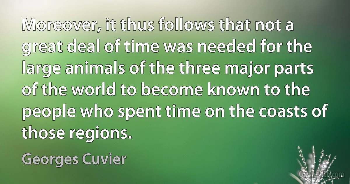 Moreover, it thus follows that not a great deal of time was needed for the large animals of the three major parts of the world to become known to the people who spent time on the coasts of those regions. (Georges Cuvier)