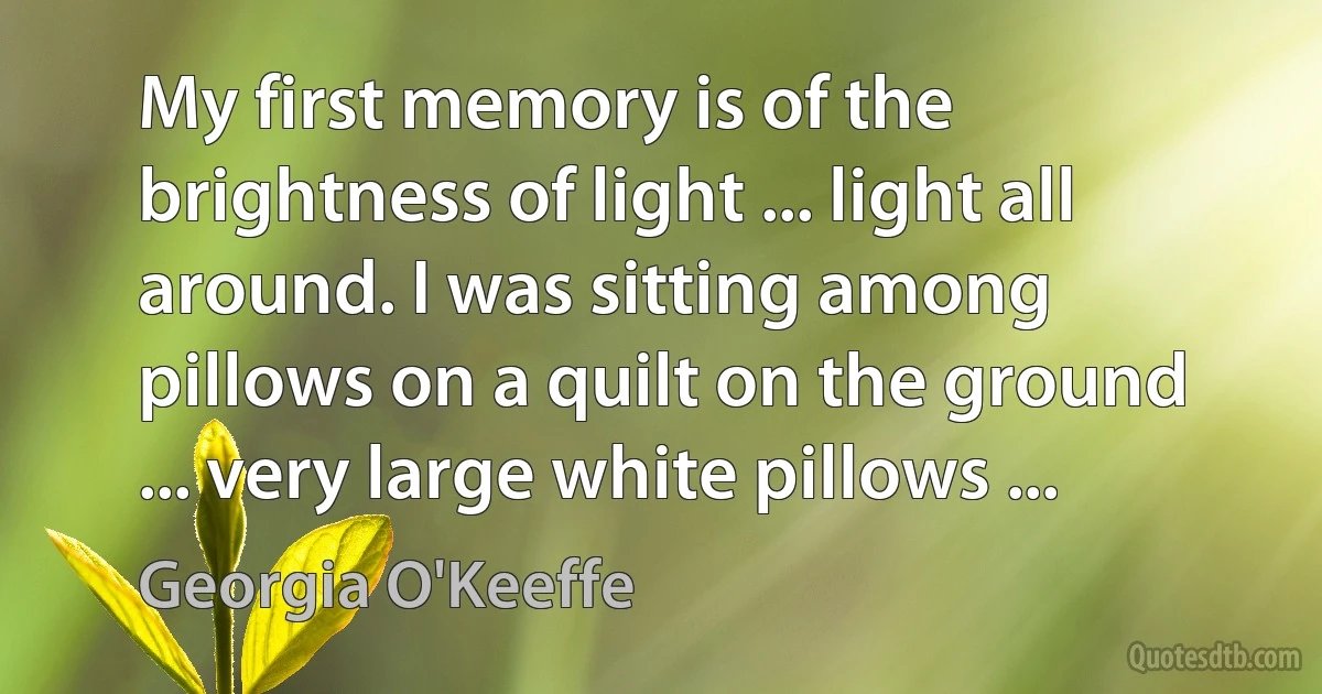 My first memory is of the brightness of light ... light all around. I was sitting among pillows on a quilt on the ground ... very large white pillows ... (Georgia O'Keeffe)