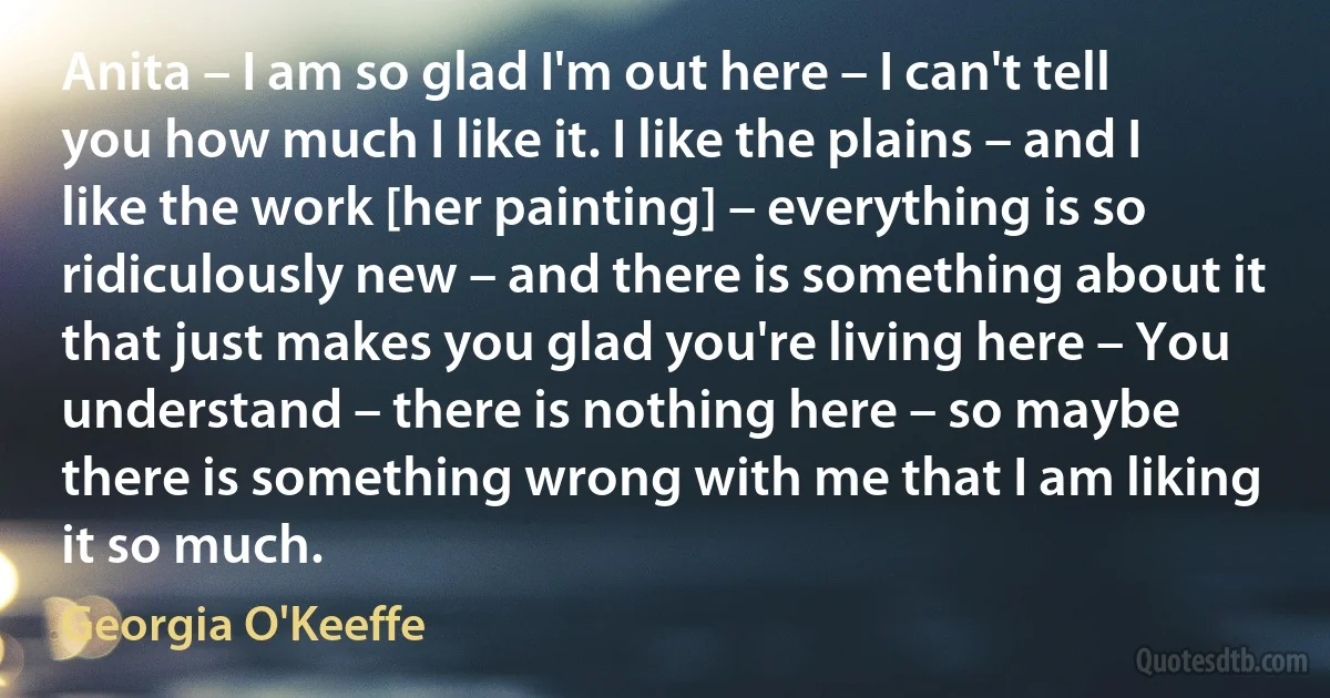 Anita – I am so glad I'm out here – I can't tell you how much I like it. I like the plains – and I like the work [her painting] – everything is so ridiculously new – and there is something about it that just makes you glad you're living here – You understand – there is nothing here – so maybe there is something wrong with me that I am liking it so much. (Georgia O'Keeffe)