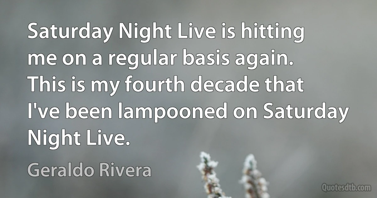 Saturday Night Live is hitting me on a regular basis again. This is my fourth decade that I've been lampooned on Saturday Night Live. (Geraldo Rivera)