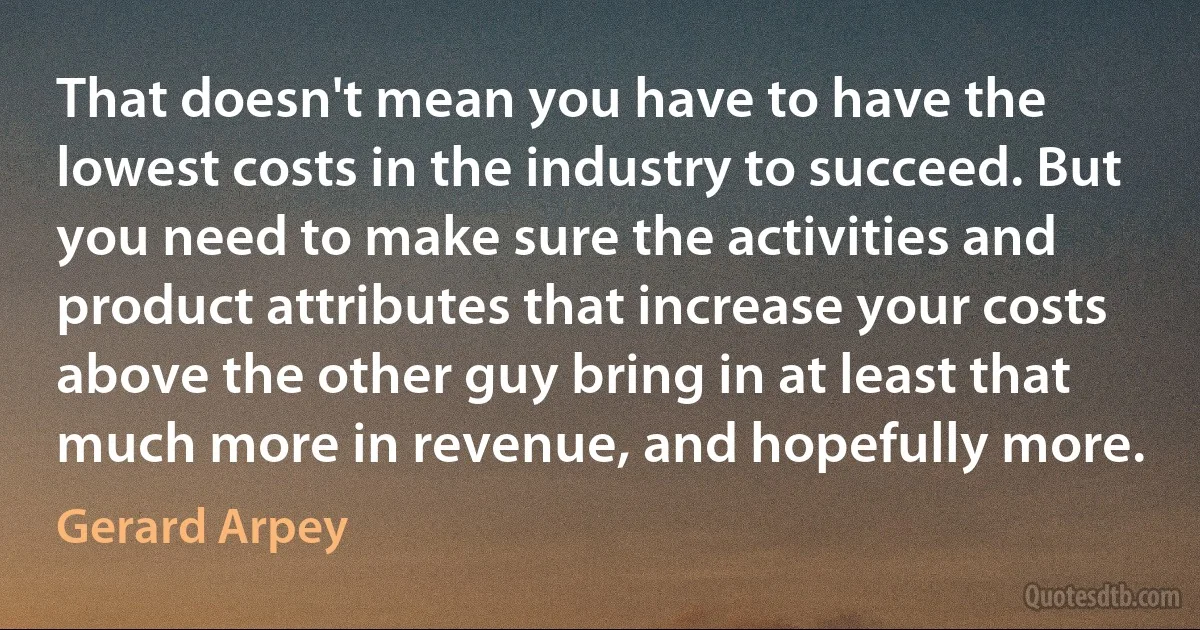 That doesn't mean you have to have the lowest costs in the industry to succeed. But you need to make sure the activities and product attributes that increase your costs above the other guy bring in at least that much more in revenue, and hopefully more. (Gerard Arpey)