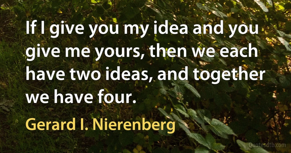 If I give you my idea and you give me yours, then we each have two ideas, and together we have four. (Gerard I. Nierenberg)