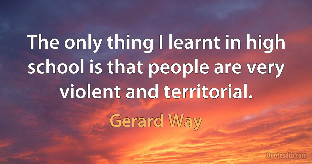 The only thing I learnt in high school is that people are very violent and territorial. (Gerard Way)