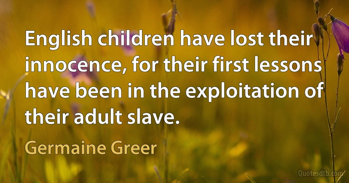 English children have lost their innocence, for their first lessons have been in the exploitation of their adult slave. (Germaine Greer)