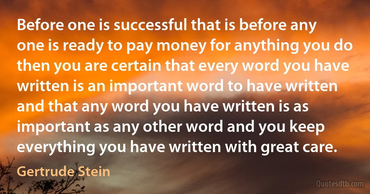 Before one is successful that is before any one is ready to pay money for anything you do then you are certain that every word you have written is an important word to have written and that any word you have written is as important as any other word and you keep everything you have written with great care. (Gertrude Stein)