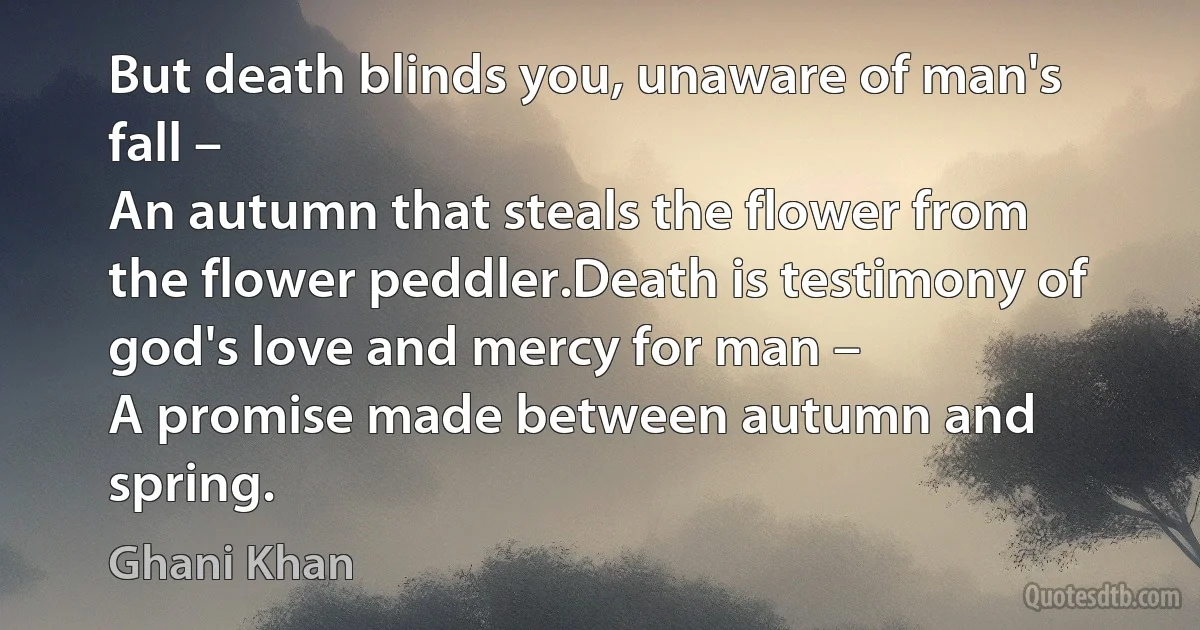 But death blinds you, unaware of man's fall –
An autumn that steals the flower from the flower peddler.Death is testimony of god's love and mercy for man –
A promise made between autumn and spring. (Ghani Khan)