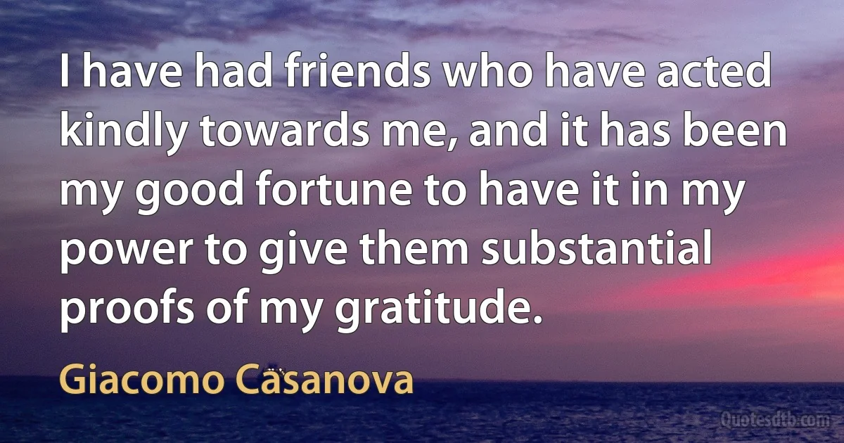 I have had friends who have acted kindly towards me, and it has been my good fortune to have it in my power to give them substantial proofs of my gratitude. (Giacomo Casanova)