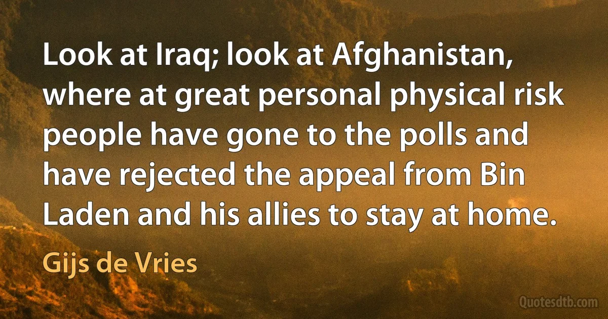 Look at Iraq; look at Afghanistan, where at great personal physical risk people have gone to the polls and have rejected the appeal from Bin Laden and his allies to stay at home. (Gijs de Vries)