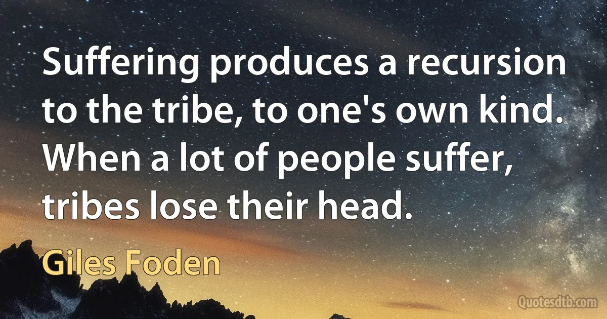 Suffering produces a recursion to the tribe, to one's own kind. When a lot of people suffer, tribes lose their head. (Giles Foden)