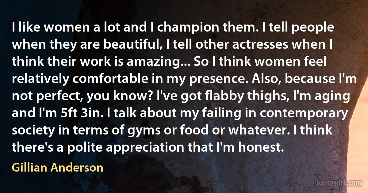 I like women a lot and I champion them. I tell people when they are beautiful, I tell other actresses when I think their work is amazing... So I think women feel relatively comfortable in my presence. Also, because I'm not perfect, you know? I've got flabby thighs, I'm aging and I'm 5ft 3in. I talk about my failing in contemporary society in terms of gyms or food or whatever. I think there's a polite appreciation that I'm honest. (Gillian Anderson)