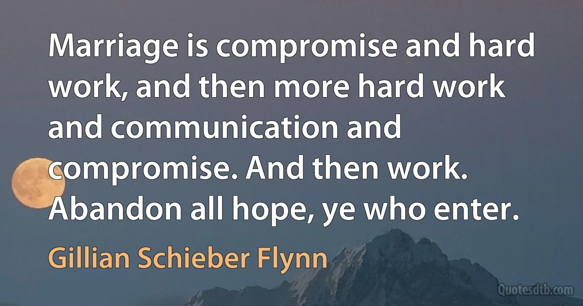 Marriage is compromise and hard work, and then more hard work and communication and compromise. And then work. Abandon all hope, ye who enter. (Gillian Schieber Flynn)