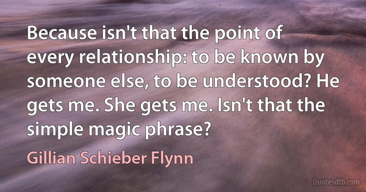 Because isn't that the point of every relationship: to be known by someone else, to be understood? He gets me. She gets me. Isn't that the simple magic phrase? (Gillian Schieber Flynn)