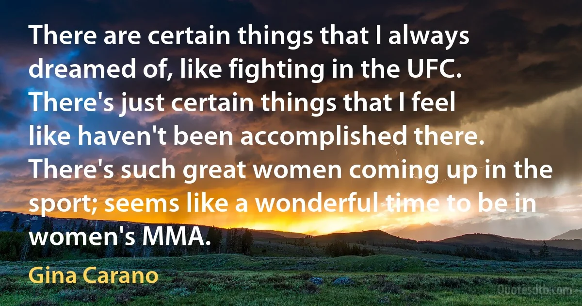 There are certain things that I always dreamed of, like fighting in the UFC. There's just certain things that I feel like haven't been accomplished there. There's such great women coming up in the sport; seems like a wonderful time to be in women's MMA. (Gina Carano)