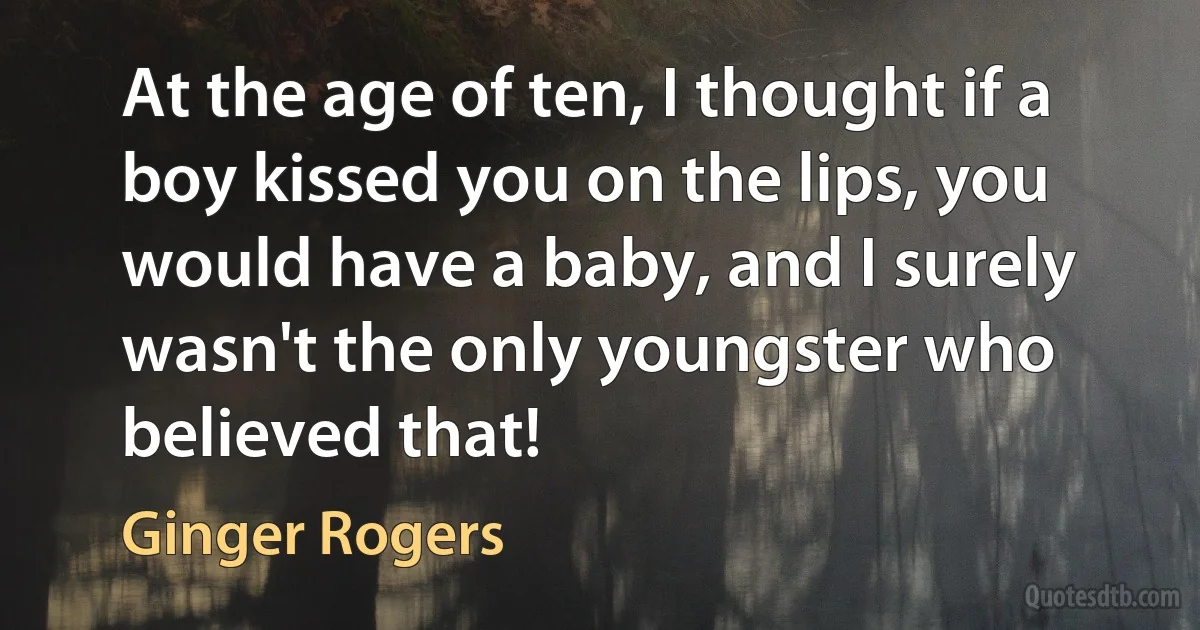 At the age of ten, I thought if a boy kissed you on the lips, you would have a baby, and I surely wasn't the only youngster who believed that! (Ginger Rogers)