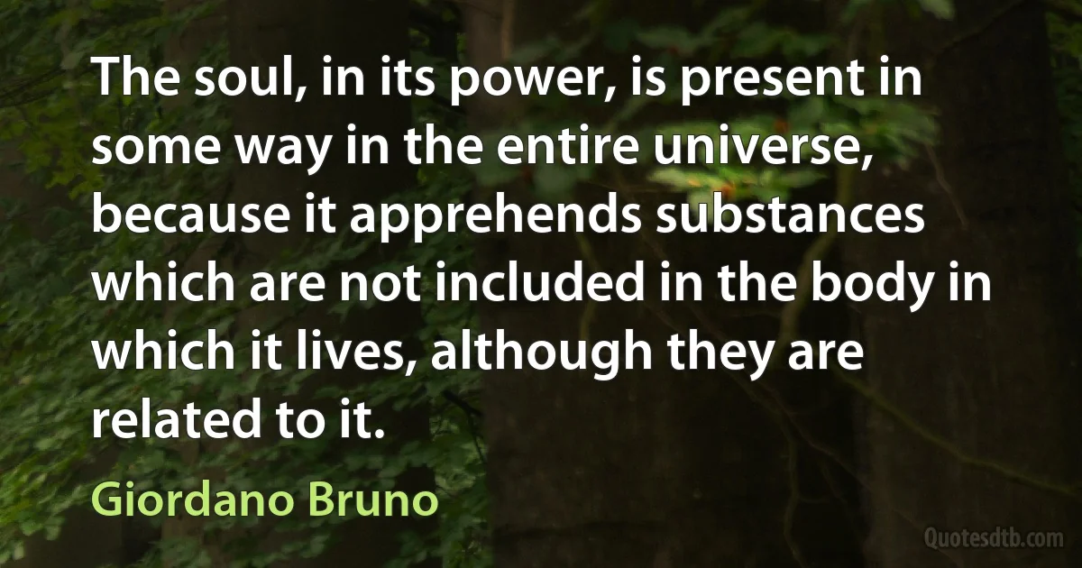 The soul, in its power, is present in some way in the entire universe, because it apprehends substances which are not included in the body in which it lives, although they are related to it. (Giordano Bruno)