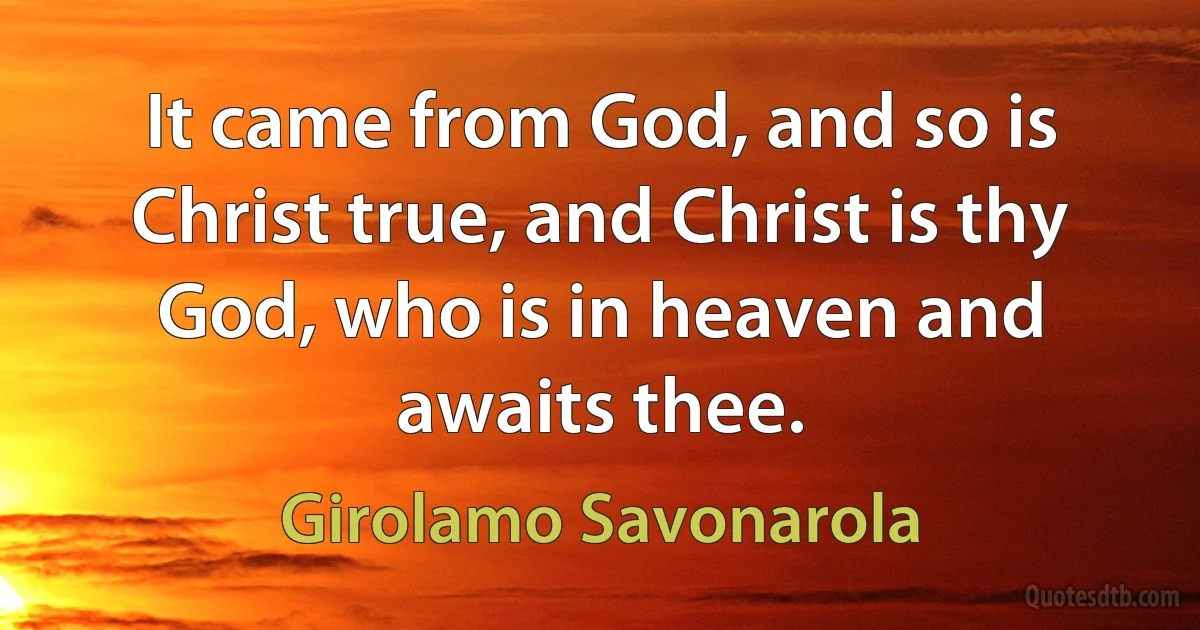 It came from God, and so is Christ true, and Christ is thy God, who is in heaven and awaits thee. (Girolamo Savonarola)