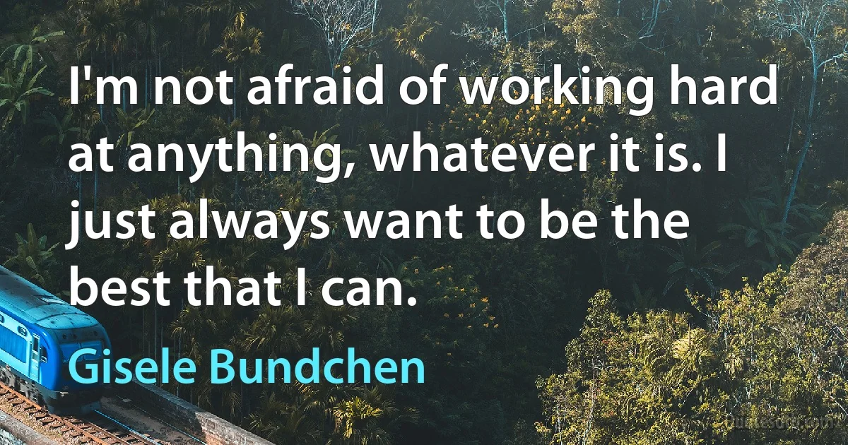 I'm not afraid of working hard at anything, whatever it is. I just always want to be the best that I can. (Gisele Bundchen)