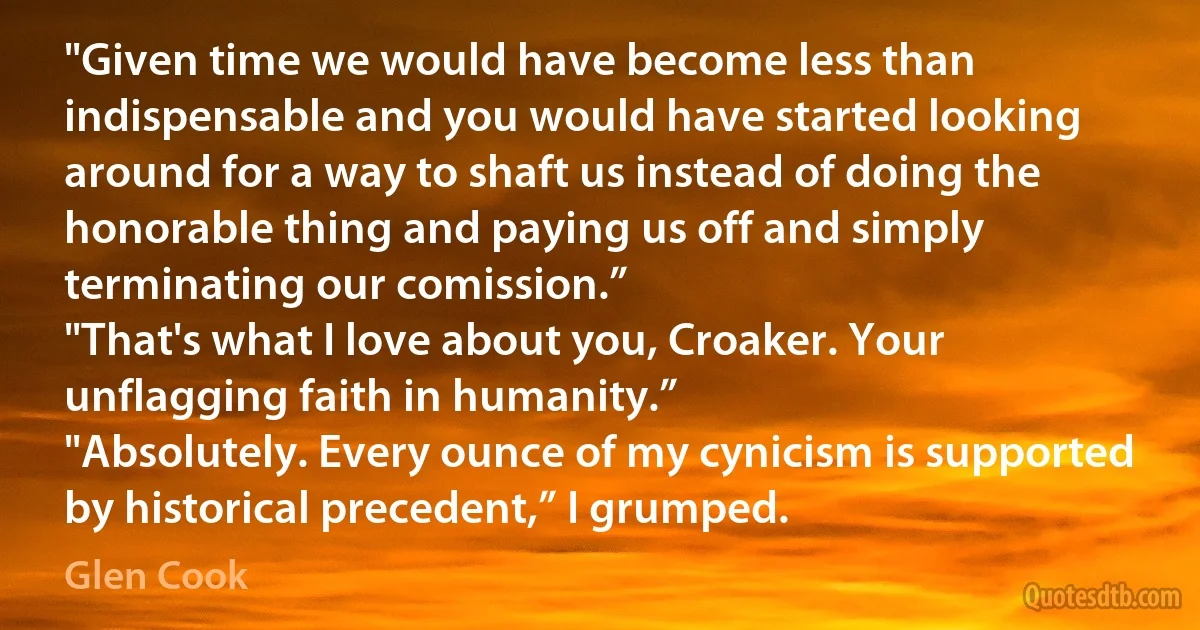 "Given time we would have become less than indispensable and you would have started looking around for a way to shaft us instead of doing the honorable thing and paying us off and simply terminating our comission.”
"That's what I love about you, Croaker. Your unflagging faith in humanity.”
"Absolutely. Every ounce of my cynicism is supported by historical precedent,” I grumped. (Glen Cook)