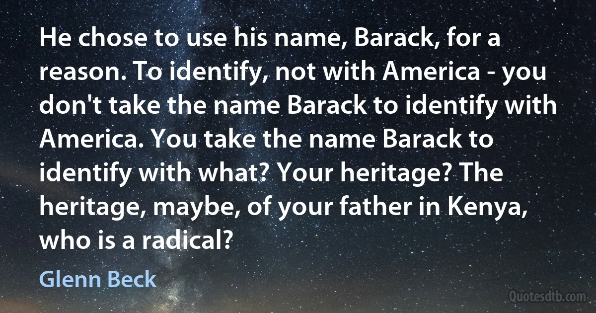 He chose to use his name, Barack, for a reason. To identify, not with America - you don't take the name Barack to identify with America. You take the name Barack to identify with what? Your heritage? The heritage, maybe, of your father in Kenya, who is a radical? (Glenn Beck)