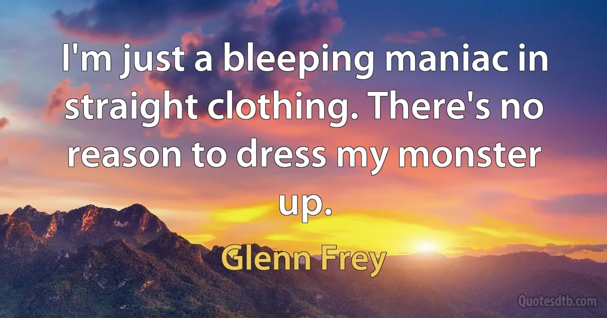 I'm just a bleeping maniac in straight clothing. There's no reason to dress my monster up. (Glenn Frey)