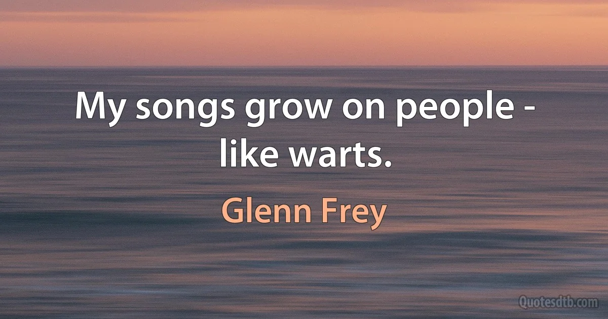 My songs grow on people - like warts. (Glenn Frey)