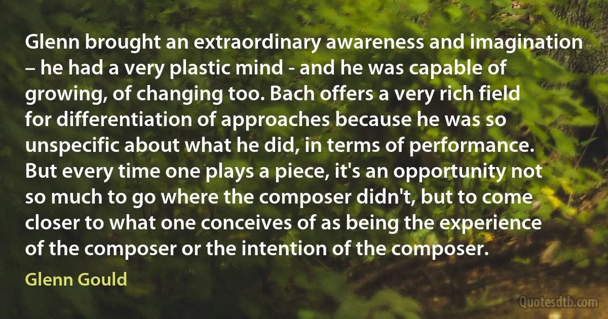 Glenn brought an extraordinary awareness and imagination – he had a very plastic mind - and he was capable of growing, of changing too. Bach offers a very rich field for differentiation of approaches because he was so unspecific about what he did, in terms of performance. But every time one plays a piece, it's an opportunity not so much to go where the composer didn't, but to come closer to what one conceives of as being the experience of the composer or the intention of the composer. (Glenn Gould)