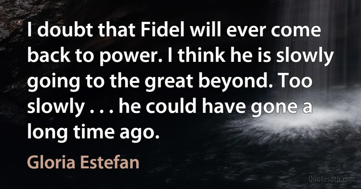 I doubt that Fidel will ever come back to power. I think he is slowly going to the great beyond. Too slowly . . . he could have gone a long time ago. (Gloria Estefan)