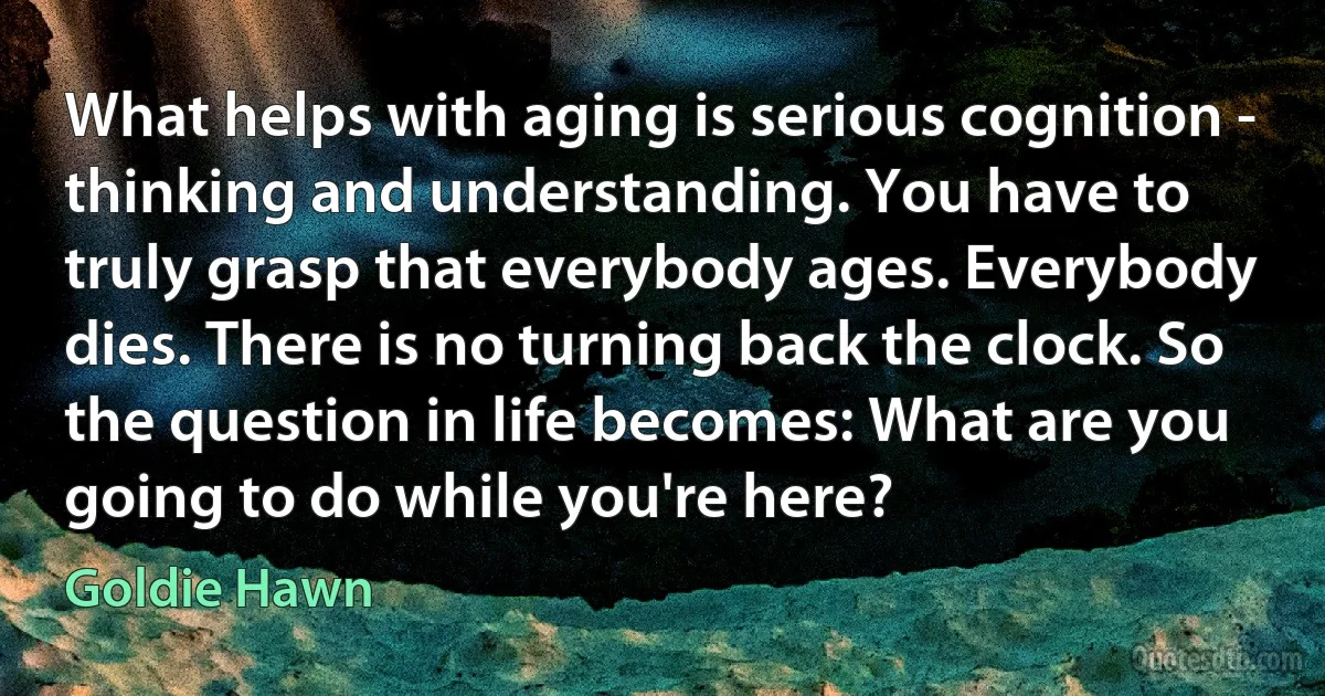 What helps with aging is serious cognition - thinking and understanding. You have to truly grasp that everybody ages. Everybody dies. There is no turning back the clock. So the question in life becomes: What are you going to do while you're here? (Goldie Hawn)