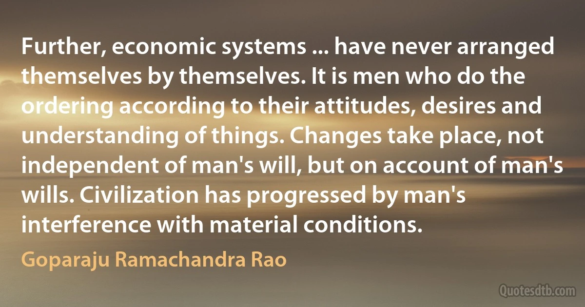 Further, economic systems ... have never arranged themselves by themselves. It is men who do the ordering according to their attitudes, desires and understanding of things. Changes take place, not independent of man's will, but on account of man's wills. Civilization has progressed by man's interference with material conditions. (Goparaju Ramachandra Rao)