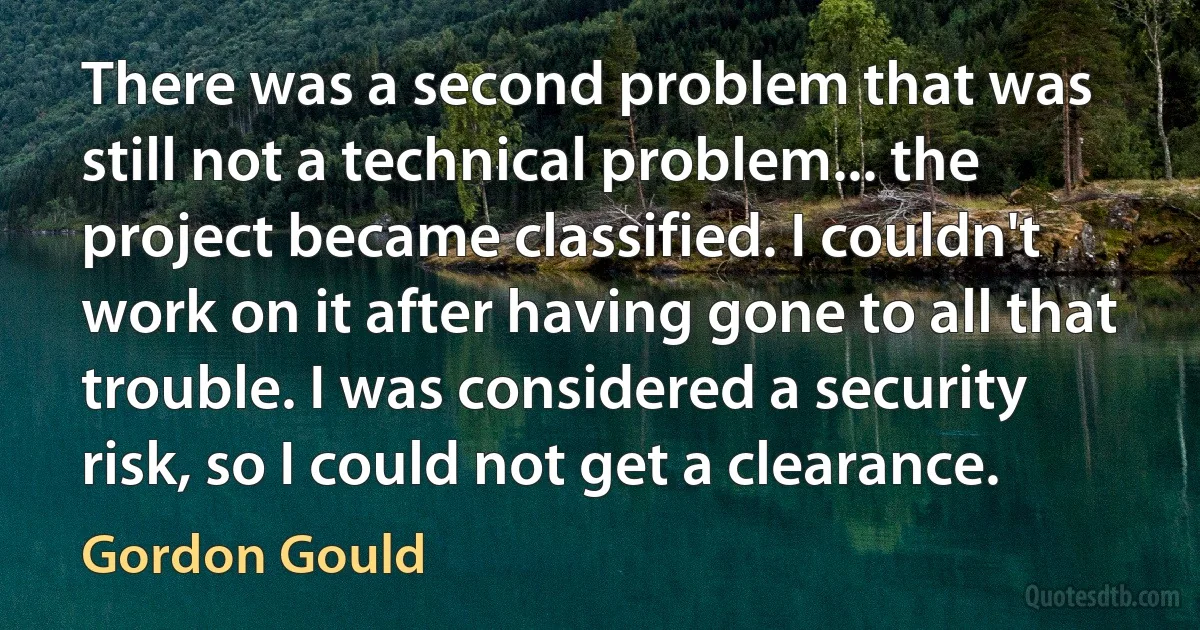 There was a second problem that was still not a technical problem... the project became classified. I couldn't work on it after having gone to all that trouble. I was considered a security risk, so I could not get a clearance. (Gordon Gould)