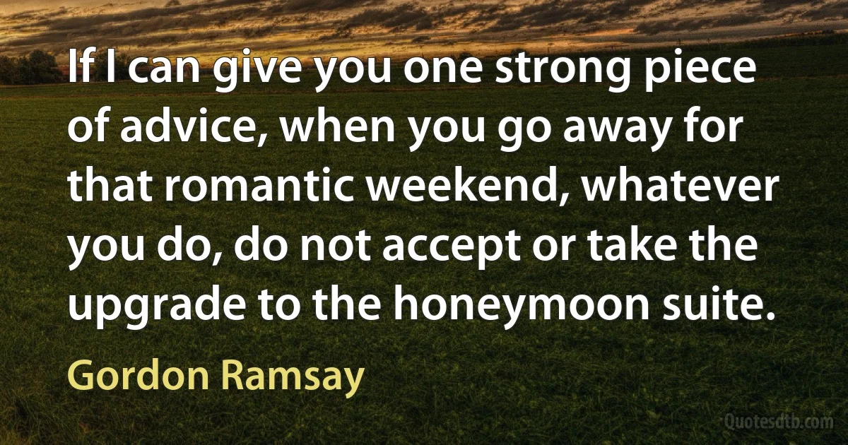 If I can give you one strong piece of advice, when you go away for that romantic weekend, whatever you do, do not accept or take the upgrade to the honeymoon suite. (Gordon Ramsay)